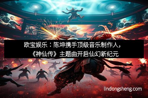 欧宝娱乐：陈坤携手顶级音乐制作人，《神仙传》主题曲开启仙幻新纪元